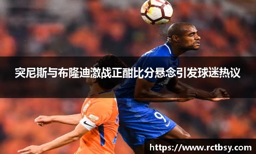 突尼斯与布隆迪激战正酣比分悬念引发球迷热议